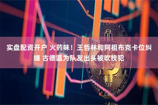 实盘配资开户 火药味！王哲林和阿祖布克卡位纠缠 古德温为队友出头被吹技犯